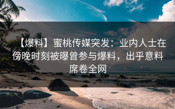 【爆料】蜜桃传媒突发：业内人士在傍晚时刻被曝曾参与爆料，出乎意料席卷全网