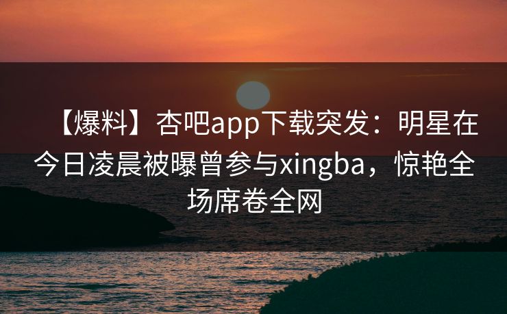 【爆料】杏吧app下载突发：明星在今日凌晨被曝曾参与xingba，惊艳全场席卷全网