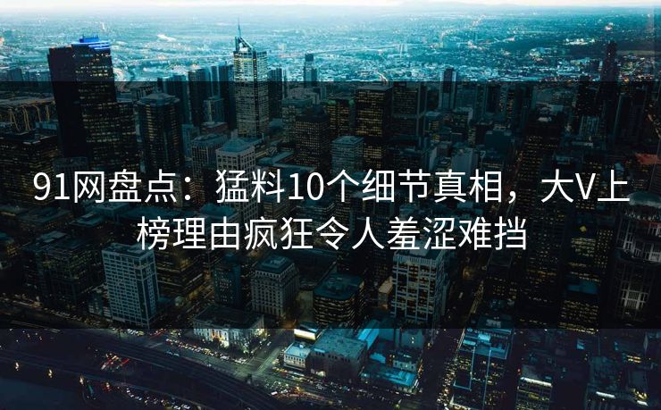 91网盘点：猛料10个细节真相，大V上榜理由疯狂令人羞涩难挡
