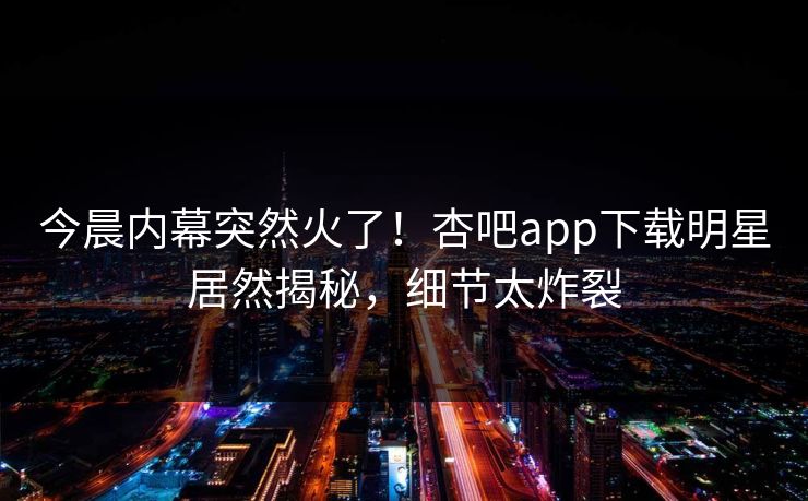 今晨内幕突然火了！杏吧app下载明星居然揭秘，细节太炸裂