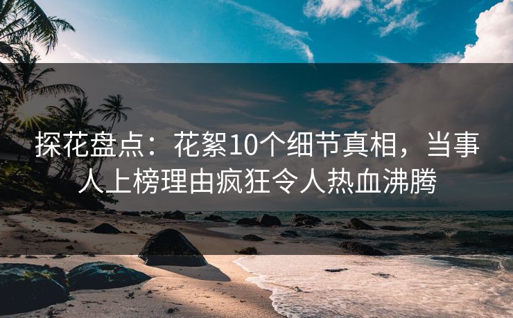 探花盘点：花絮10个细节真相，当事人上榜理由疯狂令人热血沸腾