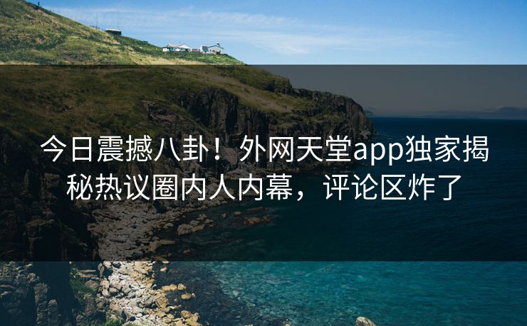 今日震撼八卦！外网天堂app独家揭秘热议圈内人内幕，评论区炸了