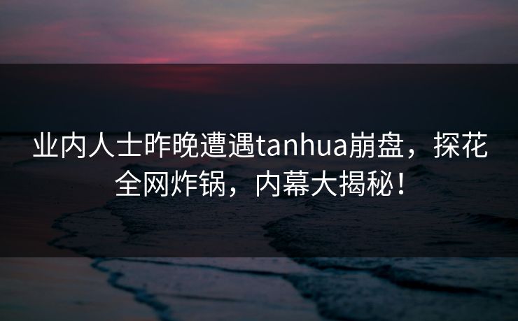 业内人士昨晚遭遇tanhua崩盘，探花全网炸锅，内幕大揭秘！