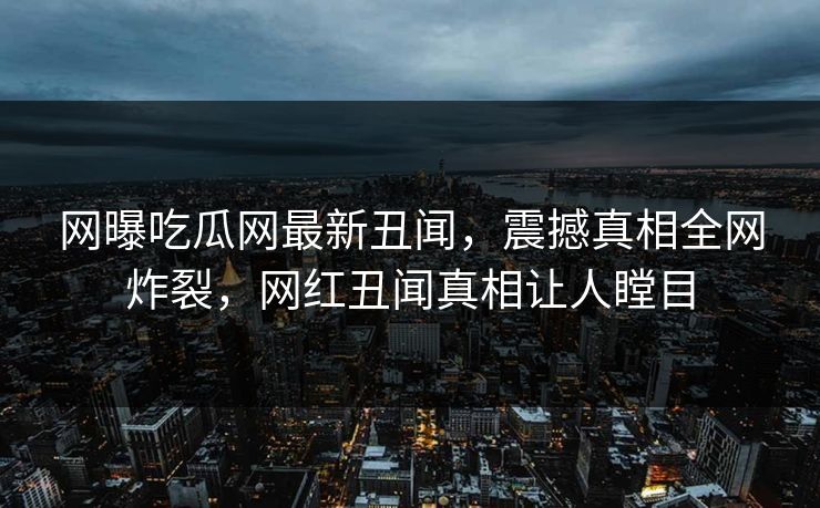 网曝吃瓜网最新丑闻，震撼真相全网炸裂，网红丑闻真相让人瞠目