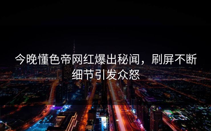 今晚懂色帝网红爆出秘闻,刷屏不断细节引发众怒 今晚懂色帝网红爆出秘闻,刷屏不断细节引发众怒