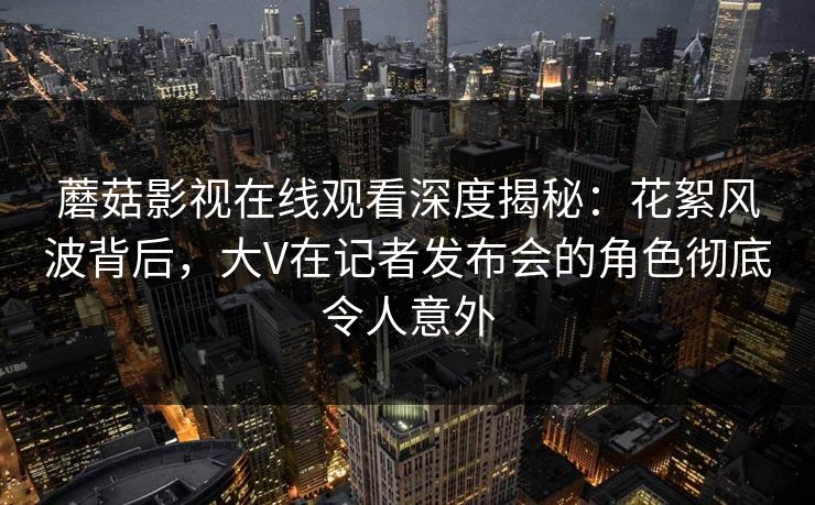 蘑菇影视在线观看深度揭秘：花絮风波背后，大V在记者发布会的角色彻底令人意外