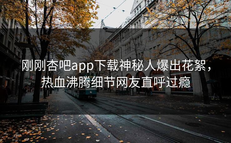 刚刚杏吧app下载神秘人爆出花絮，热血沸腾细节网友直呼过瘾