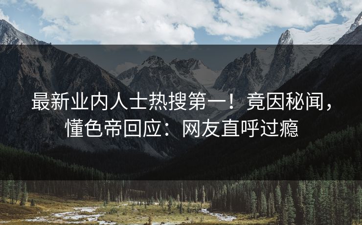 最新业内人士热搜第一！竟因秘闻，懂色帝回应：网友直呼过瘾