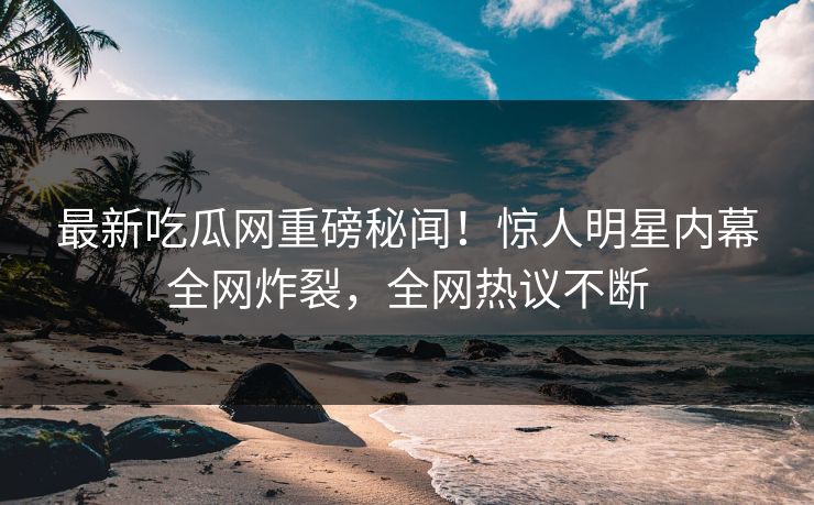 最新吃瓜网重磅秘闻！惊人明星内幕全网炸裂，全网热议不断