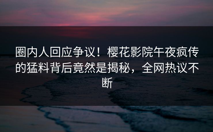 圈内人回应争议！樱花影院午夜疯传的猛料背后竟然是揭秘，全网热议不断