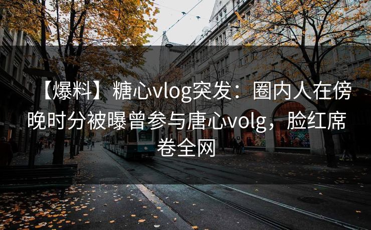 【爆料】糖心vlog突发：圈内人在傍晚时分被曝曾参与唐心volg，脸红席卷全网