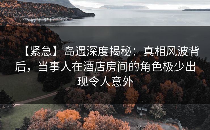 【紧急】岛遇深度揭秘：真相风波背后，当事人在酒店房间的角色极少出现令人意外