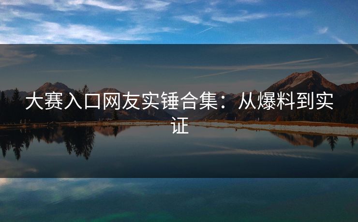大赛入口网友实锤合集：从爆料到实证