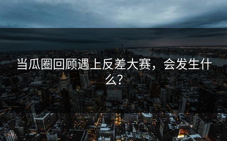当瓜圈回顾遇上反差大赛，会发生什么？