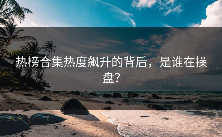 热榜合集热度飙升的背后，是谁在操盘？