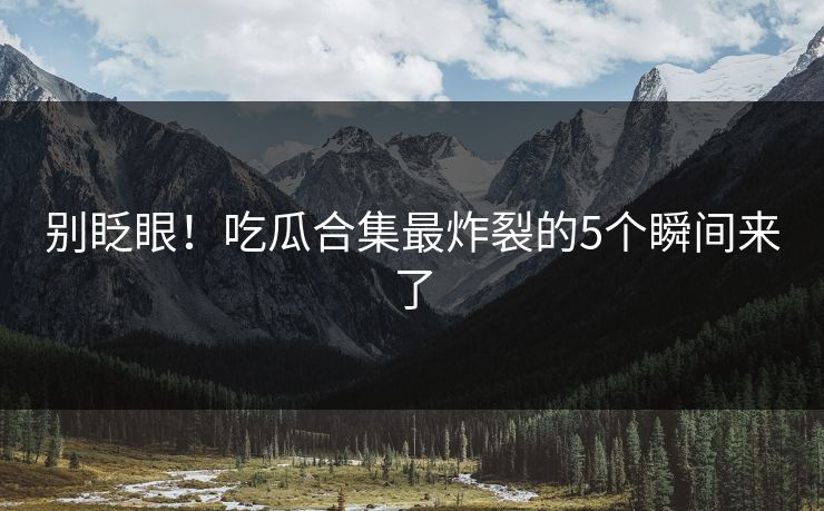 别眨眼！吃瓜合集最炸裂的5个瞬间来了