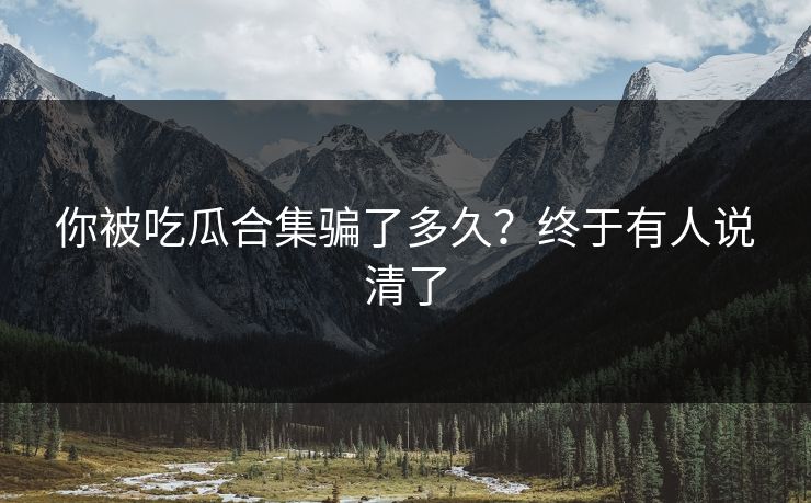 你被吃瓜合集骗了多久？终于有人说清了