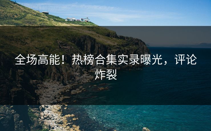 全场高能！热榜合集实录曝光，评论炸裂