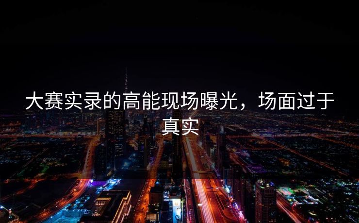 大赛实录的高能现场曝光，场面过于真实