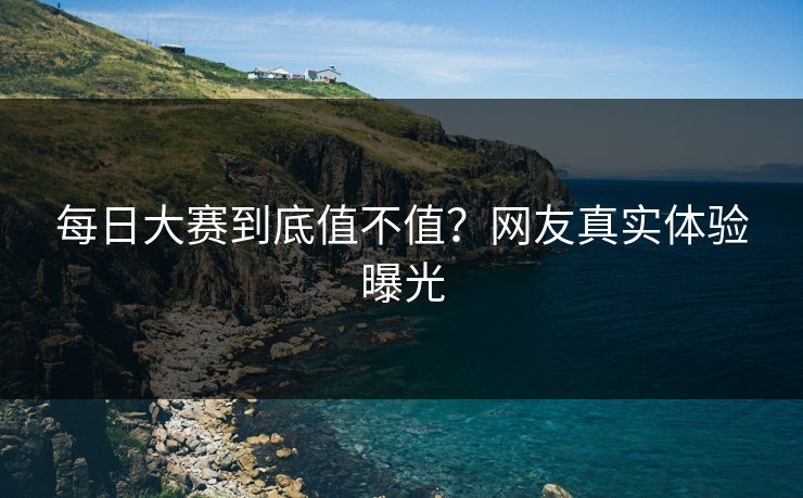 每日大赛到底值不值？网友真实体验曝光