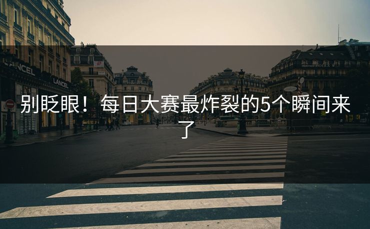 别眨眼！每日大赛最炸裂的5个瞬间来了