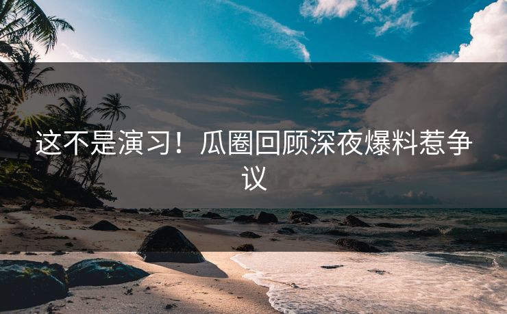 这不是演习！瓜圈回顾深夜爆料惹争议