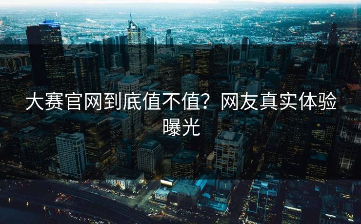 大赛官网到底值不值？网友真实体验曝光