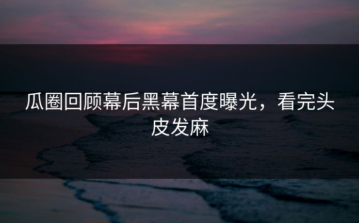 瓜圈回顾幕后黑幕首度曝光，看完头皮发麻