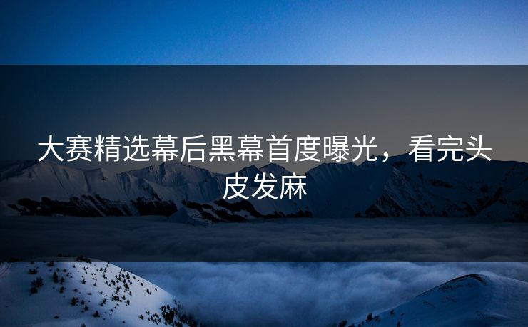 大赛精选幕后黑幕首度曝光，看完头皮发麻