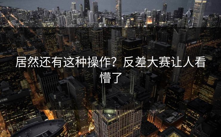 居然还有这种操作？反差大赛让人看懵了