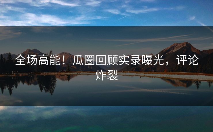 全场高能！瓜圈回顾实录曝光，评论炸裂