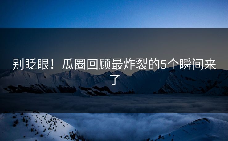 别眨眼！瓜圈回顾最炸裂的5个瞬间来了