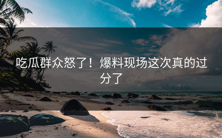 吃瓜群众怒了！爆料现场这次真的过分了
