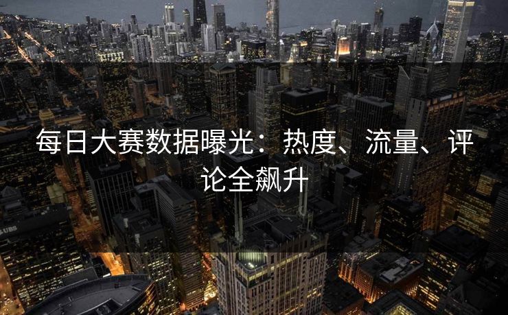 每日大赛数据曝光：热度、流量、评论全飙升
