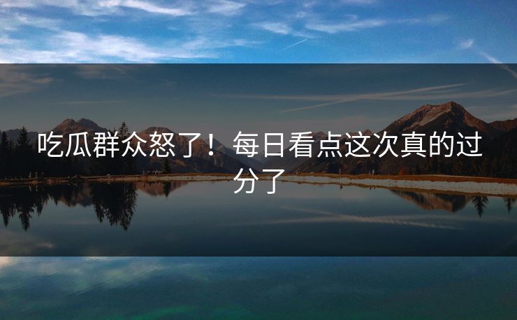 吃瓜群众怒了！每日看点这次真的过分了