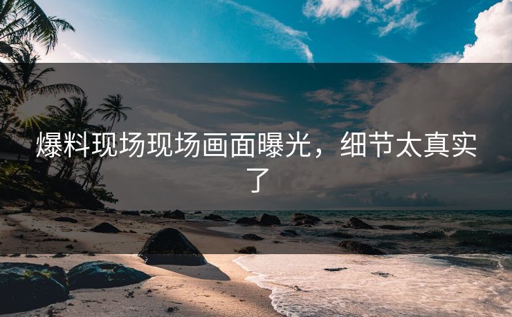 爆料现场现场画面曝光，细节太真实了