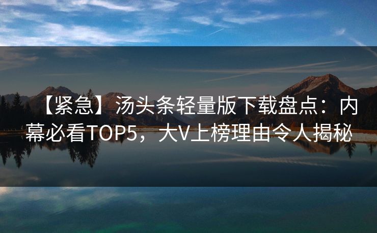 【紧急】汤头条轻量版下载盘点：内幕必看TOP5，大V上榜理由令人揭秘