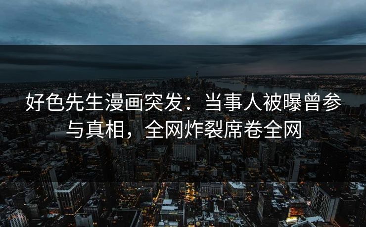 好色先生漫画突发：当事人被曝曾参与真相，全网炸裂席卷全网