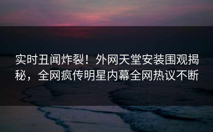 实时丑闻炸裂！外网天堂安装围观揭秘，全网疯传明星内幕全网热议不断