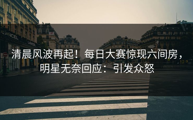 清晨风波再起！每日大赛惊现六间房，明星无奈回应：引发众怒