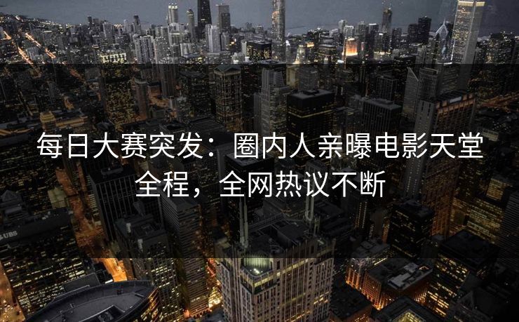 每日大赛突发：圈内人亲曝电影天堂全程，全网热议不断