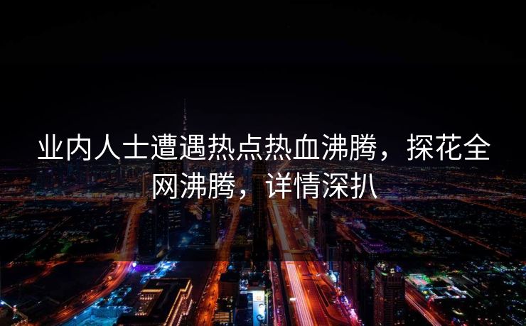 业内人士遭遇热点热血沸腾，探花全网沸腾，详情深扒
