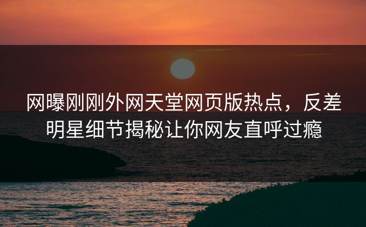 网曝刚刚外网天堂网页版热点，反差明星细节揭秘让你网友直呼过瘾