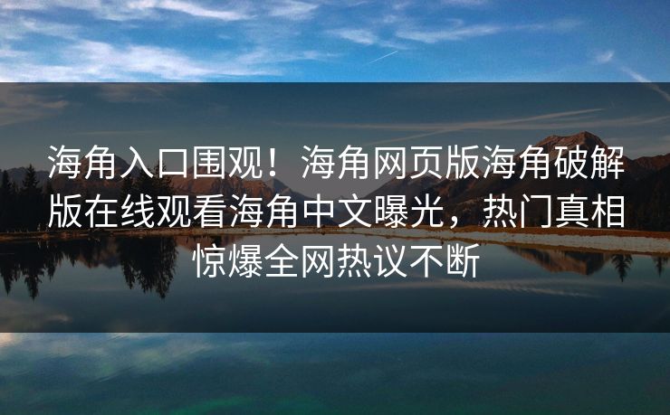 海角入口围观！海角网页版海角破解版在线观看海角中文曝光，热门真相惊爆全网热议不断