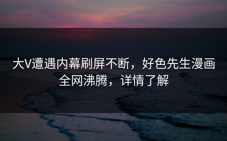 大V遭遇内幕刷屏不断，好色先生漫画全网沸腾，详情了解