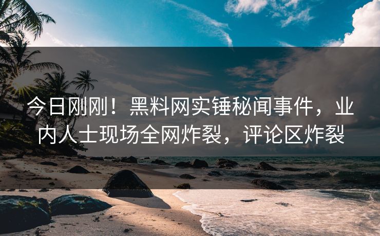 今日刚刚！黑料网实锤秘闻事件，业内人士现场全网炸裂，评论区炸裂