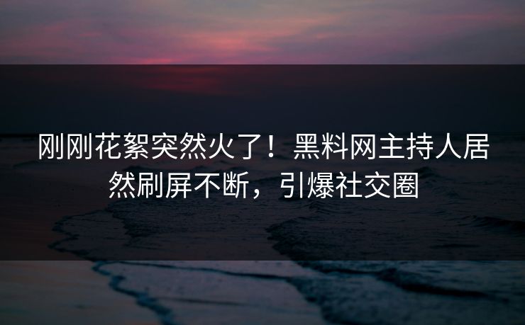 刚刚花絮突然火了！黑料网主持人居然刷屏不断，引爆社交圈