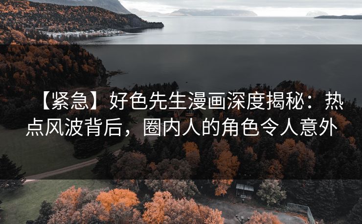 【紧急】好色先生漫画深度揭秘：热点风波背后，圈内人的角色令人意外