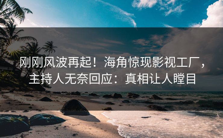 刚刚风波再起！海角惊现影视工厂，主持人无奈回应：真相让人瞠目