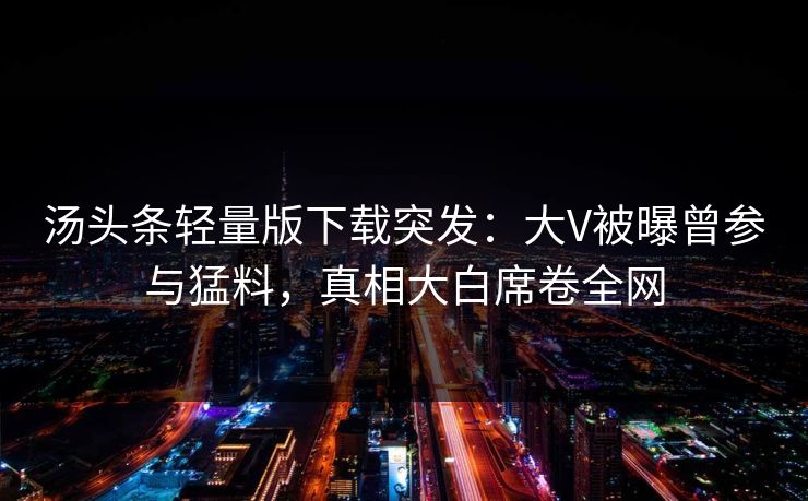 汤头条轻量版下载突发：大V被曝曾参与猛料，真相大白席卷全网